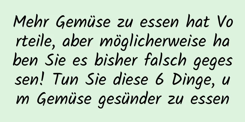 Mehr Gemüse zu essen hat Vorteile, aber möglicherweise haben Sie es bisher falsch gegessen! Tun Sie diese 6 Dinge, um Gemüse gesünder zu essen