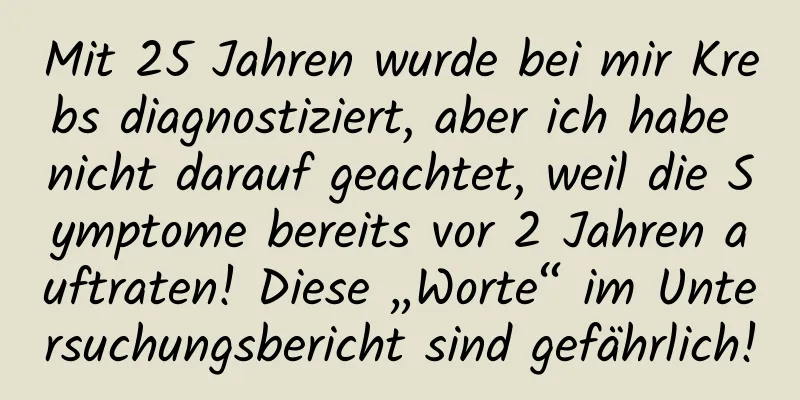 Mit 25 Jahren wurde bei mir Krebs diagnostiziert, aber ich habe nicht darauf geachtet, weil die Symptome bereits vor 2 Jahren auftraten! Diese „Worte“ im Untersuchungsbericht sind gefährlich!