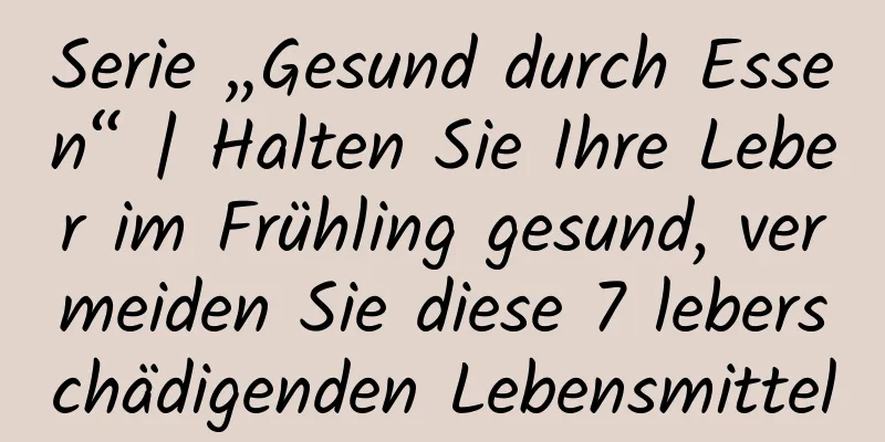 Serie „Gesund durch Essen“ | Halten Sie Ihre Leber im Frühling gesund, vermeiden Sie diese 7 leberschädigenden Lebensmittel