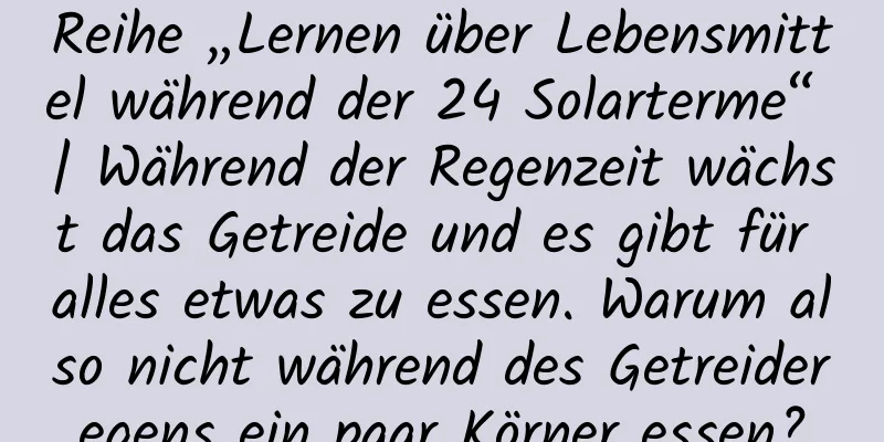 Reihe „Lernen über Lebensmittel während der 24 Solarterme“ | Während der Regenzeit wächst das Getreide und es gibt für alles etwas zu essen. Warum also nicht während des Getreideregens ein paar Körner essen?
