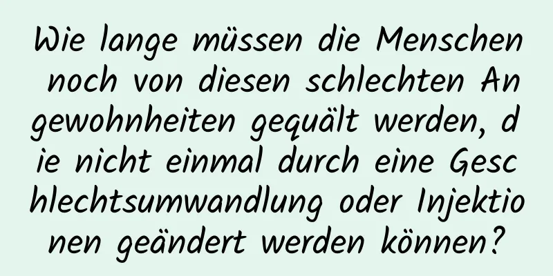 Wie lange müssen die Menschen noch von diesen schlechten Angewohnheiten gequält werden, die nicht einmal durch eine Geschlechtsumwandlung oder Injektionen geändert werden können?