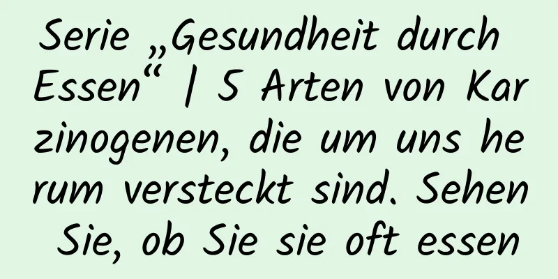 Serie „Gesundheit durch Essen“ | 5 Arten von Karzinogenen, die um uns herum versteckt sind. Sehen Sie, ob Sie sie oft essen