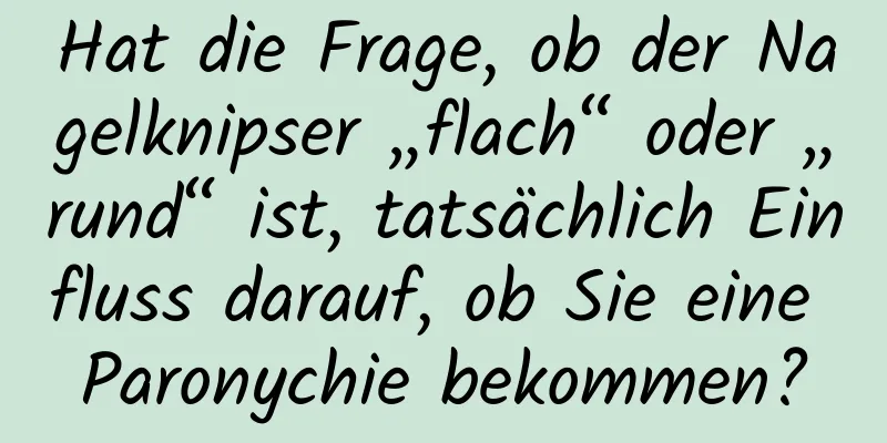 Hat die Frage, ob der Nagelknipser „flach“ oder „rund“ ist, tatsächlich Einfluss darauf, ob Sie eine Paronychie bekommen?