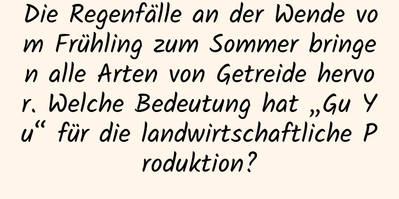 Die Regenfälle an der Wende vom Frühling zum Sommer bringen alle Arten von Getreide hervor. Welche Bedeutung hat „Gu Yu“ für die landwirtschaftliche Produktion?