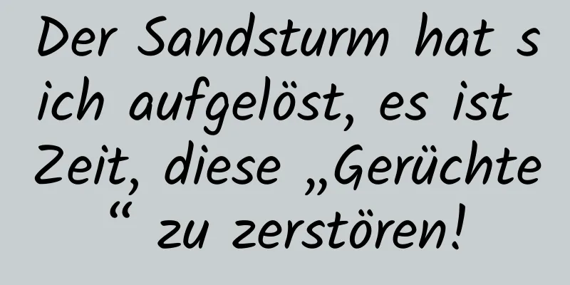 Der Sandsturm hat sich aufgelöst, es ist Zeit, diese „Gerüchte“ zu zerstören!