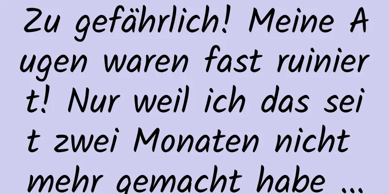 Zu gefährlich! Meine Augen waren fast ruiniert! Nur weil ich das seit zwei Monaten nicht mehr gemacht habe ...