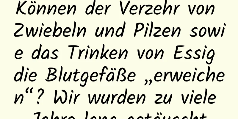 Können der Verzehr von Zwiebeln und Pilzen sowie das Trinken von Essig die Blutgefäße „erweichen“? Wir wurden zu viele Jahre lang getäuscht