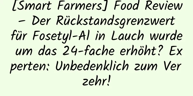 [Smart Farmers] Food Review – Der Rückstandsgrenzwert für Fosetyl-Al in Lauch wurde um das 24-fache erhöht? Experten: Unbedenklich zum Verzehr!