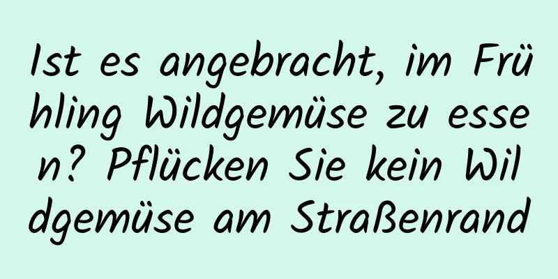 Ist es angebracht, im Frühling Wildgemüse zu essen? Pflücken Sie kein Wildgemüse am Straßenrand