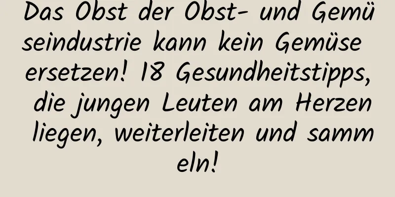 Das Obst der Obst- und Gemüseindustrie kann kein Gemüse ersetzen! 18 Gesundheitstipps, die jungen Leuten am Herzen liegen, weiterleiten und sammeln!
