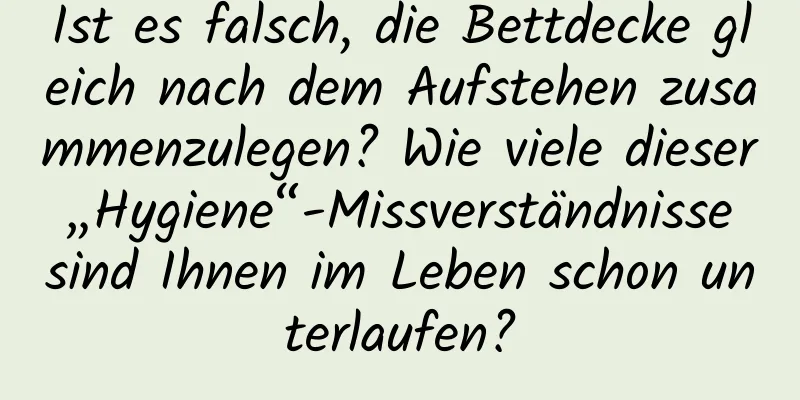 Ist es falsch, die Bettdecke gleich nach dem Aufstehen zusammenzulegen? Wie viele dieser „Hygiene“-Missverständnisse sind Ihnen im Leben schon unterlaufen?