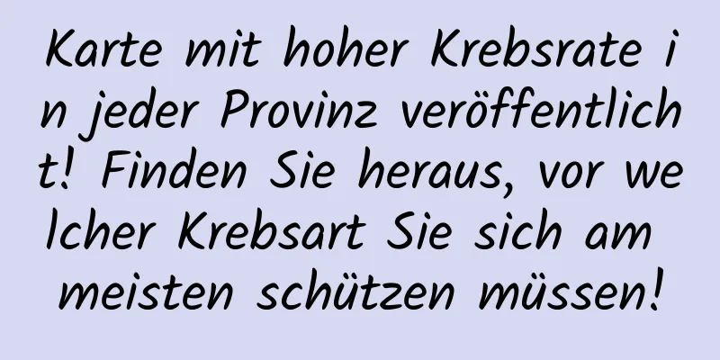 Karte mit hoher Krebsrate in jeder Provinz veröffentlicht! Finden Sie heraus, vor welcher Krebsart Sie sich am meisten schützen müssen!