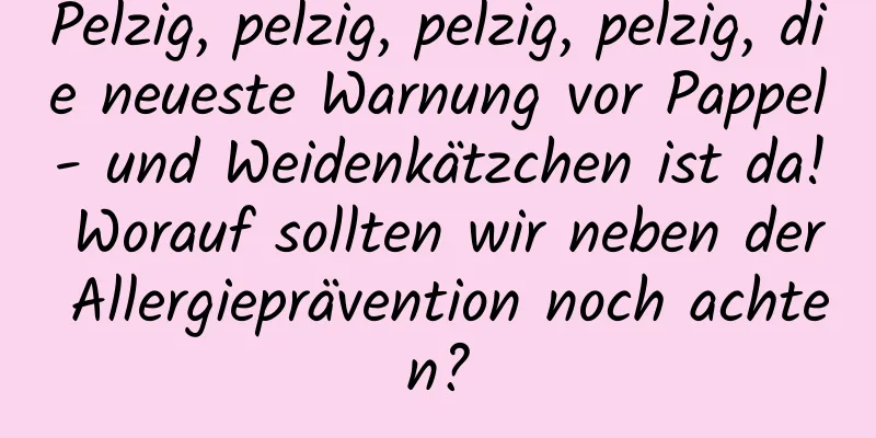 Pelzig, pelzig, pelzig, pelzig, die neueste Warnung vor Pappel- und Weidenkätzchen ist da! Worauf sollten wir neben der Allergieprävention noch achten?