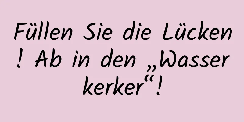 Füllen Sie die Lücken! Ab in den „Wasserkerker“!