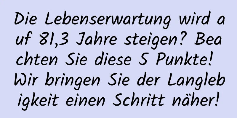 Die Lebenserwartung wird auf 81,3 Jahre steigen? Beachten Sie diese 5 Punkte! Wir bringen Sie der Langlebigkeit einen Schritt näher!