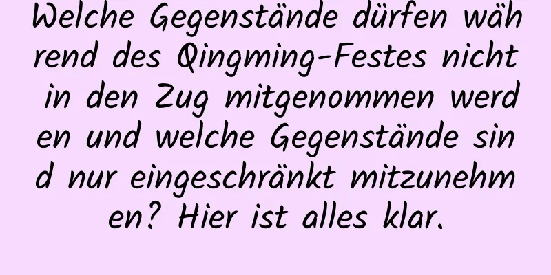 Welche Gegenstände dürfen während des Qingming-Festes nicht in den Zug mitgenommen werden und welche Gegenstände sind nur eingeschränkt mitzunehmen? Hier ist alles klar.
