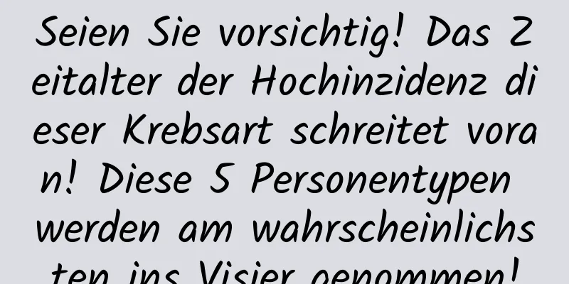 Seien Sie vorsichtig! Das Zeitalter der Hochinzidenz dieser Krebsart schreitet voran! Diese 5 Personentypen werden am wahrscheinlichsten ins Visier genommen!