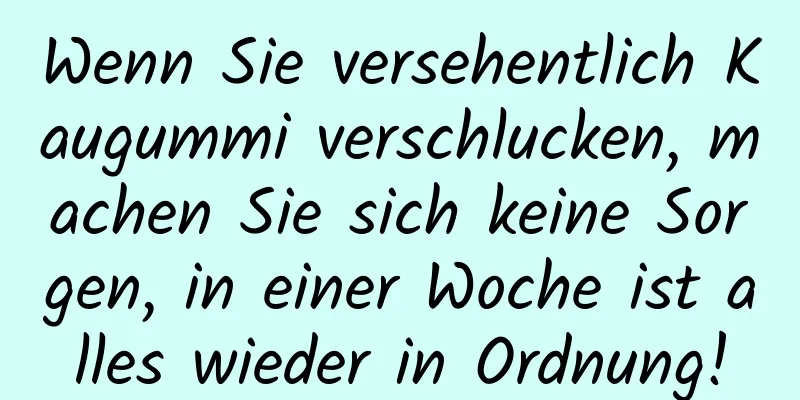 Wenn Sie versehentlich Kaugummi verschlucken, machen Sie sich keine Sorgen, in einer Woche ist alles wieder in Ordnung!