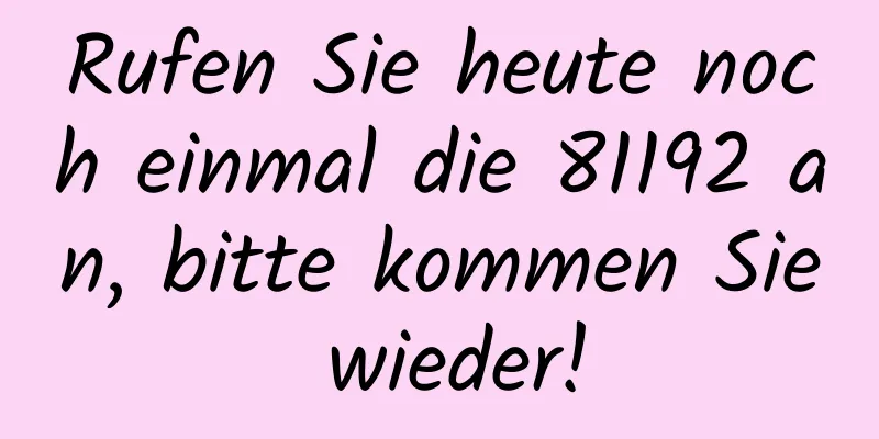 Rufen Sie heute noch einmal die 81192 an, bitte kommen Sie wieder!