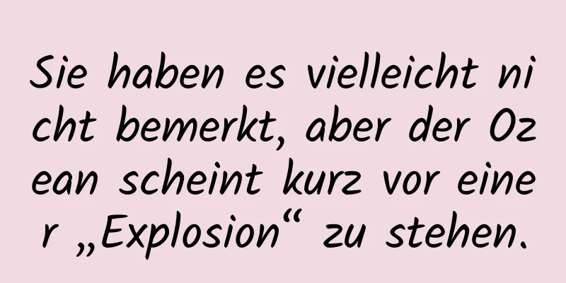 Sie haben es vielleicht nicht bemerkt, aber der Ozean scheint kurz vor einer „Explosion“ zu stehen.