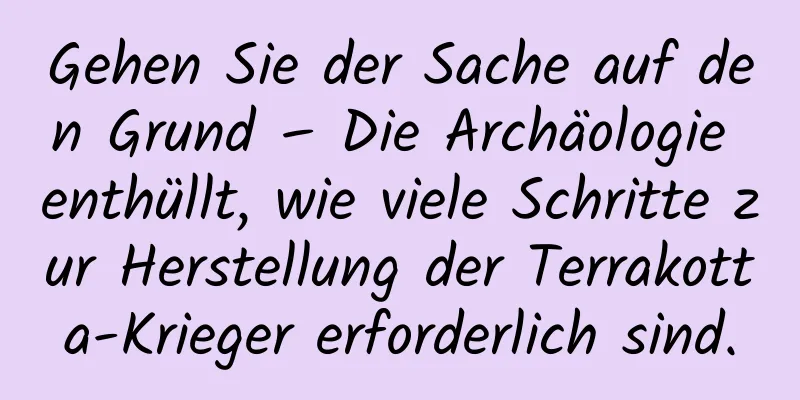 Gehen Sie der Sache auf den Grund – Die Archäologie enthüllt, wie viele Schritte zur Herstellung der Terrakotta-Krieger erforderlich sind.