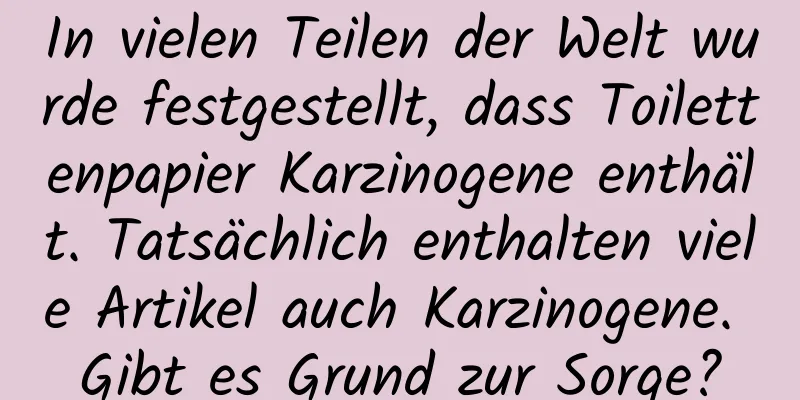 In vielen Teilen der Welt wurde festgestellt, dass Toilettenpapier Karzinogene enthält. Tatsächlich enthalten viele Artikel auch Karzinogene. Gibt es Grund zur Sorge?