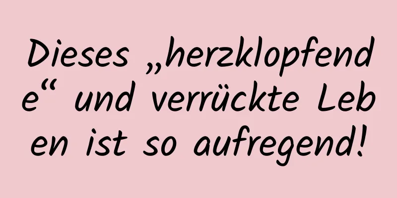 Dieses „herzklopfende“ und verrückte Leben ist so aufregend!