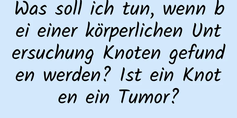 Was soll ich tun, wenn bei einer körperlichen Untersuchung Knoten gefunden werden? Ist ein Knoten ein Tumor?
