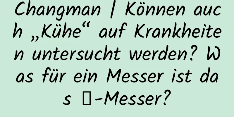 Changman | Können auch „Kühe“ auf Krankheiten untersucht werden? Was für ein Messer ist das γ-Messer?