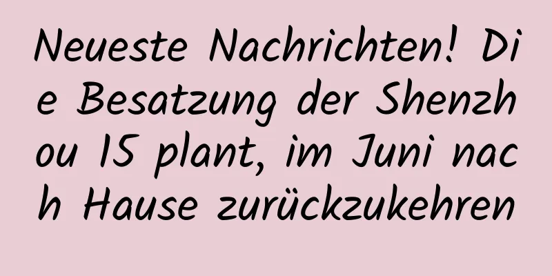 Neueste Nachrichten! Die Besatzung der Shenzhou 15 plant, im Juni nach Hause zurückzukehren