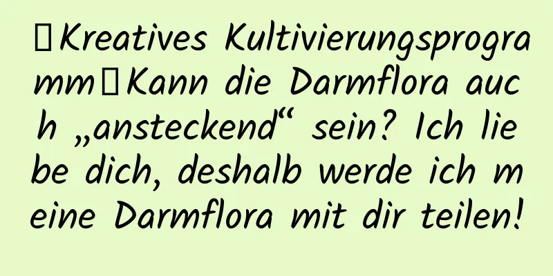 【Kreatives Kultivierungsprogramm】Kann die Darmflora auch „ansteckend“ sein? Ich liebe dich, deshalb werde ich meine Darmflora mit dir teilen!