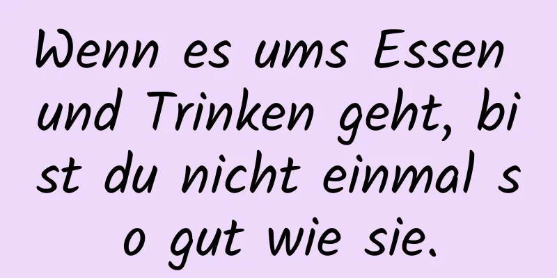 Wenn es ums Essen und Trinken geht, bist du nicht einmal so gut wie sie.