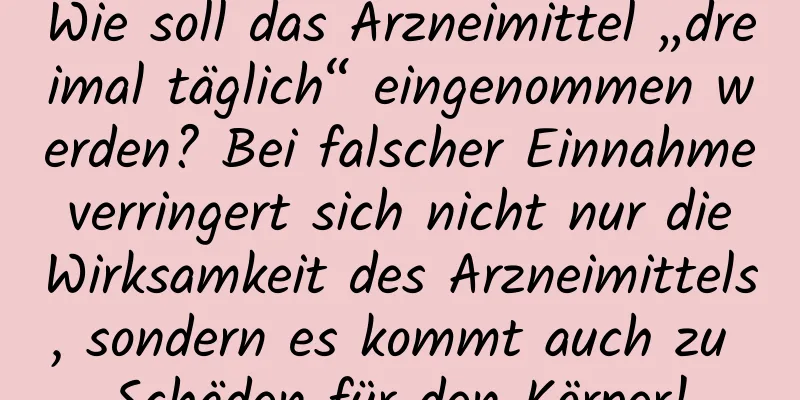 Wie soll das Arzneimittel „dreimal täglich“ eingenommen werden? Bei falscher Einnahme verringert sich nicht nur die Wirksamkeit des Arzneimittels, sondern es kommt auch zu Schäden für den Körper!