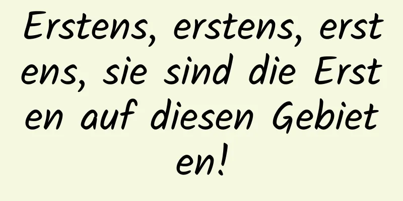 Erstens, erstens, erstens, sie sind die Ersten auf diesen Gebieten!
