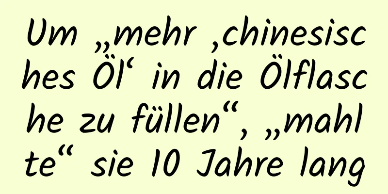 Um „mehr ‚chinesisches Öl‘ in die Ölflasche zu füllen“, „mahlte“ sie 10 Jahre lang