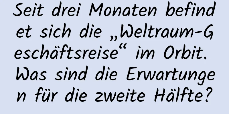 Seit drei Monaten befindet sich die „Weltraum-Geschäftsreise“ im Orbit. Was sind die Erwartungen für die zweite Hälfte?