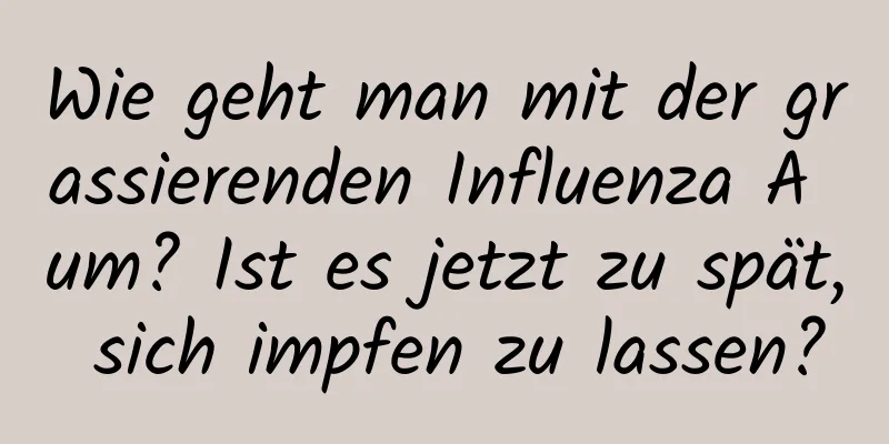 Wie geht man mit der grassierenden Influenza A um? Ist es jetzt zu spät, sich impfen zu lassen?