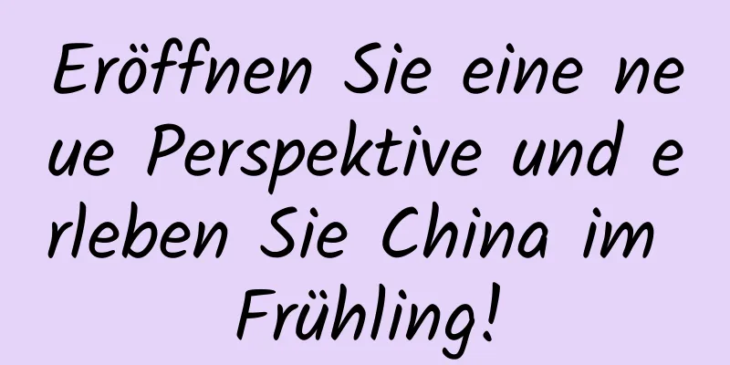 Eröffnen Sie eine neue Perspektive und erleben Sie China im Frühling!
