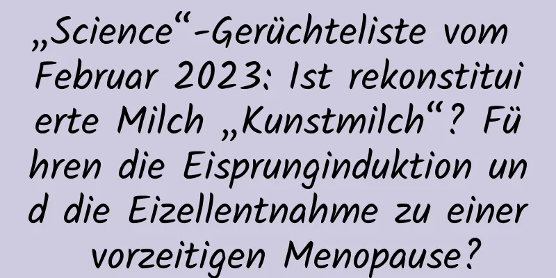 „Science“-Gerüchteliste vom Februar 2023: Ist rekonstituierte Milch „Kunstmilch“? Führen die Eisprunginduktion und die Eizellentnahme zu einer vorzeitigen Menopause?