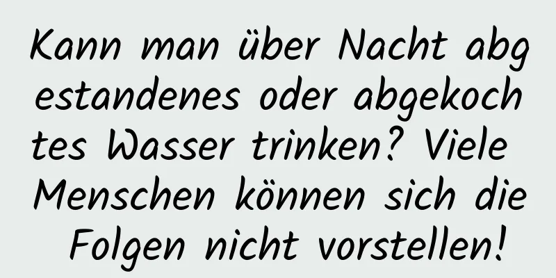 Kann man über Nacht abgestandenes oder abgekochtes Wasser trinken? Viele Menschen können sich die Folgen nicht vorstellen!