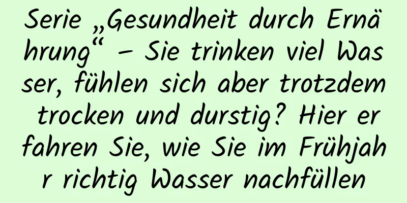 Serie „Gesundheit durch Ernährung“ – Sie trinken viel Wasser, fühlen sich aber trotzdem trocken und durstig? Hier erfahren Sie, wie Sie im Frühjahr richtig Wasser nachfüllen
