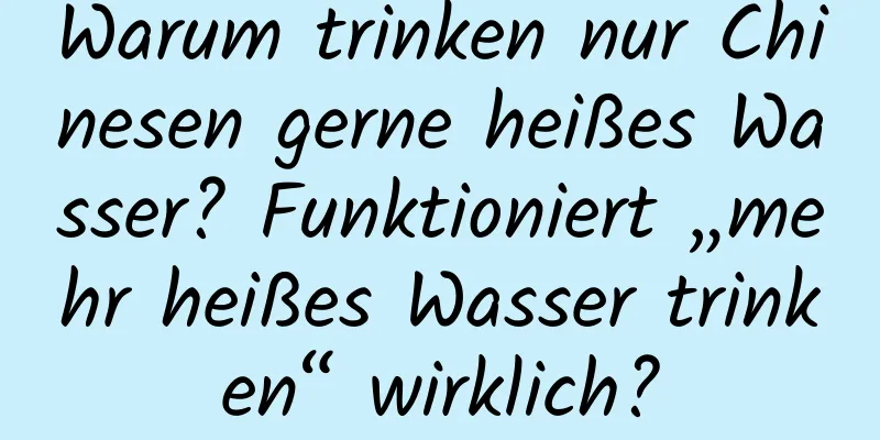 Warum trinken nur Chinesen gerne heißes Wasser? Funktioniert „mehr heißes Wasser trinken“ wirklich?