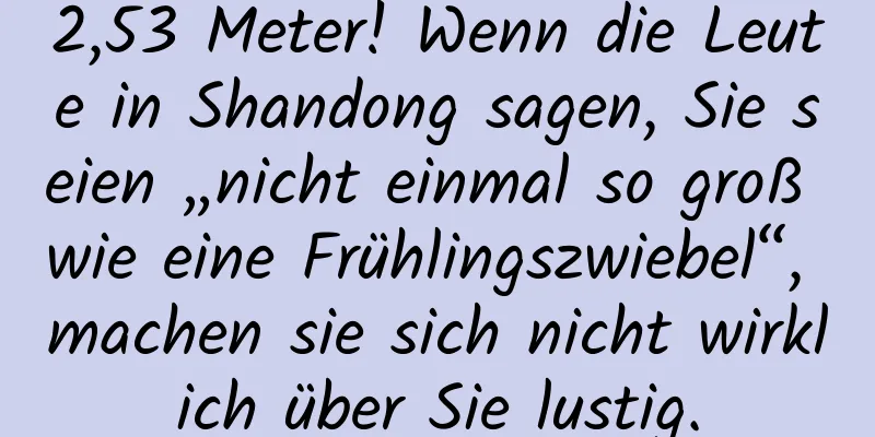 2,53 Meter! Wenn die Leute in Shandong sagen, Sie seien „nicht einmal so groß wie eine Frühlingszwiebel“, machen sie sich nicht wirklich über Sie lustig.
