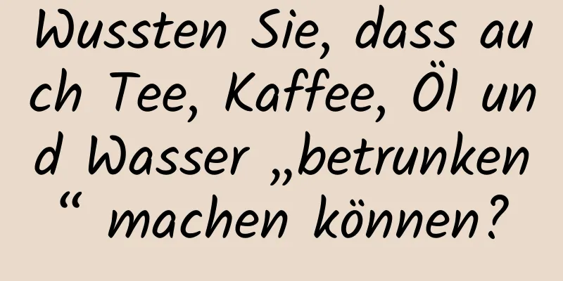 Wussten Sie, dass auch Tee, Kaffee, Öl und Wasser „betrunken“ machen können?