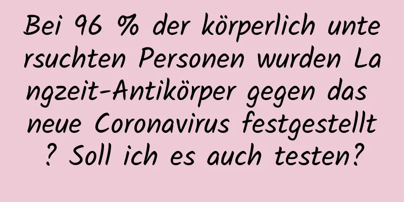 Bei 96 % der körperlich untersuchten Personen wurden Langzeit-Antikörper gegen das neue Coronavirus festgestellt? Soll ich es auch testen?