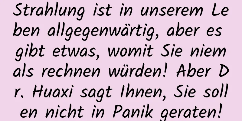 Strahlung ist in unserem Leben allgegenwärtig, aber es gibt etwas, womit Sie niemals rechnen würden! Aber Dr. Huaxi sagt Ihnen, Sie sollen nicht in Panik geraten!