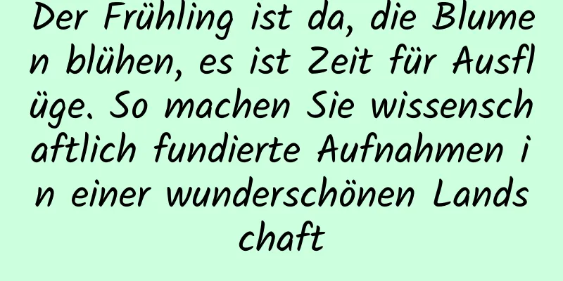 Der Frühling ist da, die Blumen blühen, es ist Zeit für Ausflüge. So machen Sie wissenschaftlich fundierte Aufnahmen in einer wunderschönen Landschaft