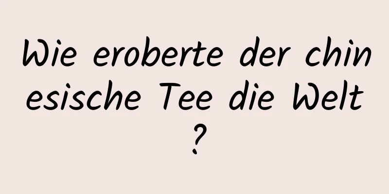 Wie eroberte der chinesische Tee die Welt?