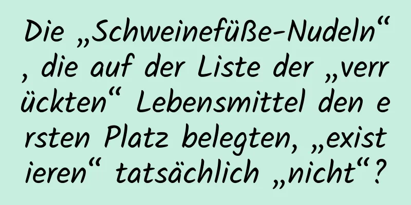 Die „Schweinefüße-Nudeln“, die auf der Liste der „verrückten“ Lebensmittel den ersten Platz belegten, „existieren“ tatsächlich „nicht“?