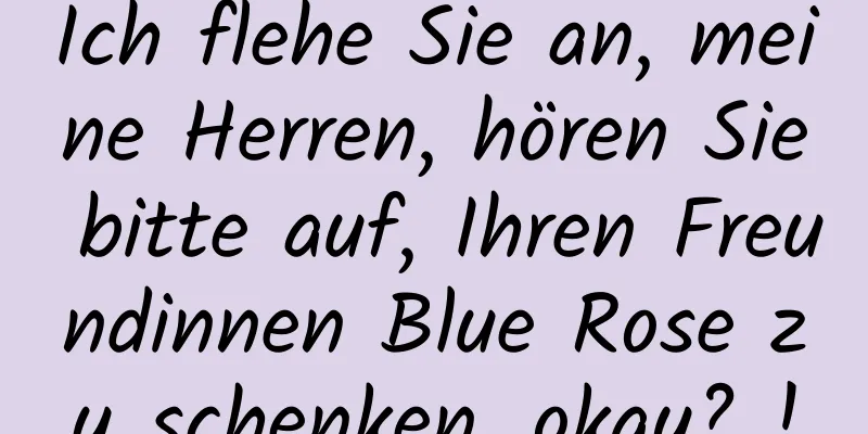 Ich flehe Sie an, meine Herren, hören Sie bitte auf, Ihren Freundinnen Blue Rose zu schenken, okay? !